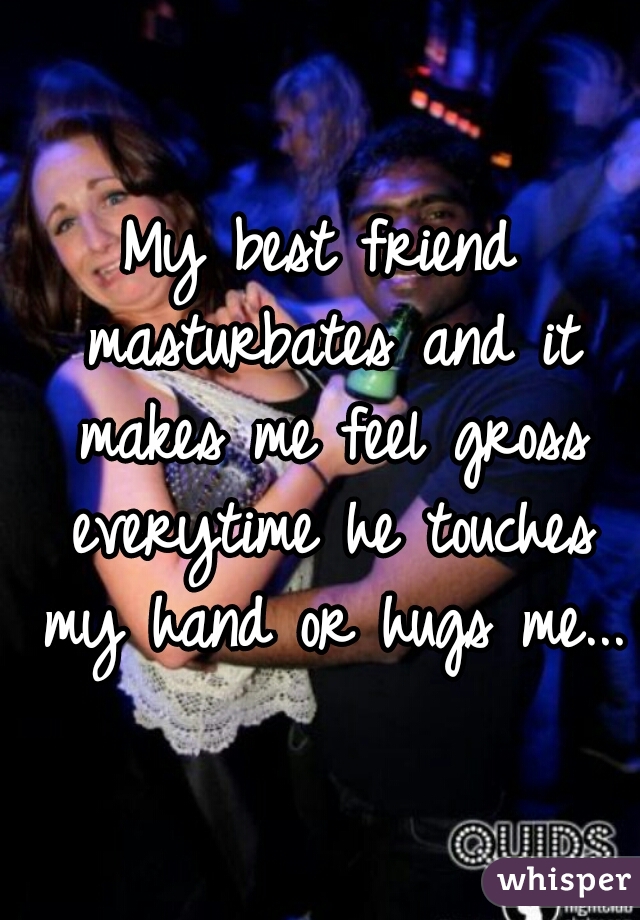 My best friend masturbates and it makes me feel gross everytime he touches my hand or hugs me...