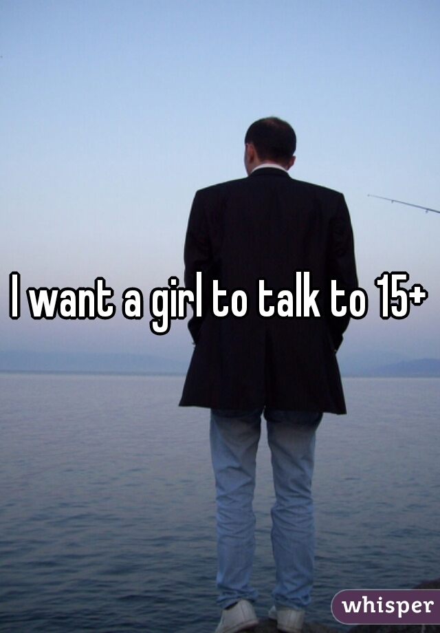 I want a girl to talk to 15+