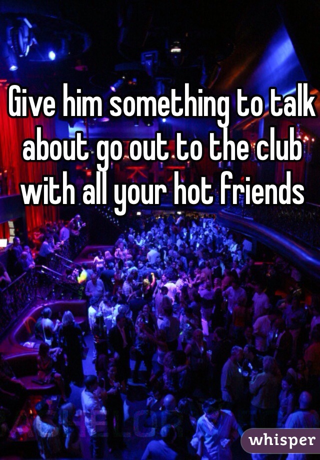 Give him something to talk about go out to the club with all your hot friends 