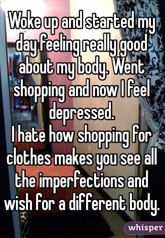 Woke up and started my day feeling really good about my body. Went shopping and now I feel depressed.
I hate how shopping for clothes makes you see all the imperfections and wish for a different body.