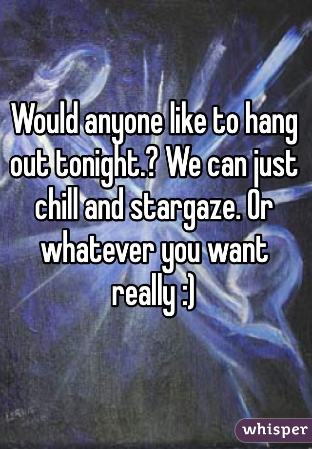 Would anyone like to hang out tonight.? We can just chill and stargaze. Or whatever you want really :)