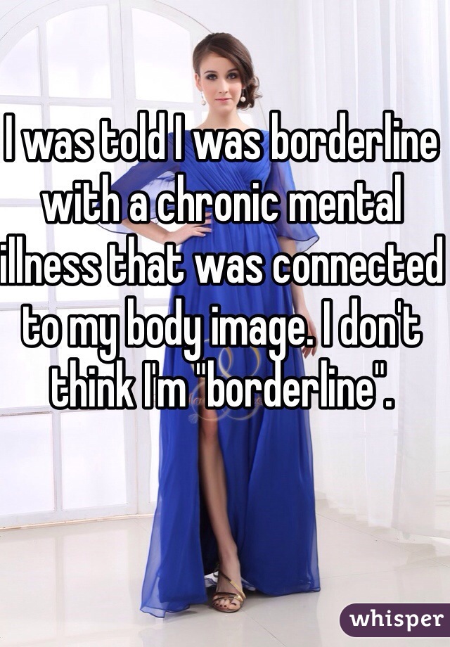 I was told I was borderline with a chronic mental illness that was connected to my body image. I don't think I'm "borderline".