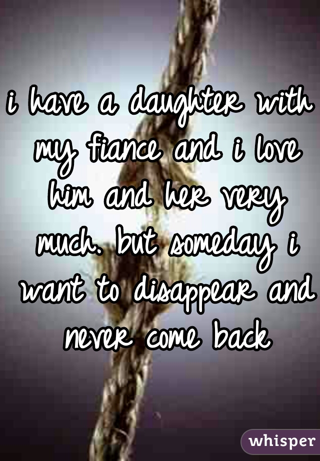 i have a daughter with my fiance and i love him and her very much. but someday i want to disappear and never come back
