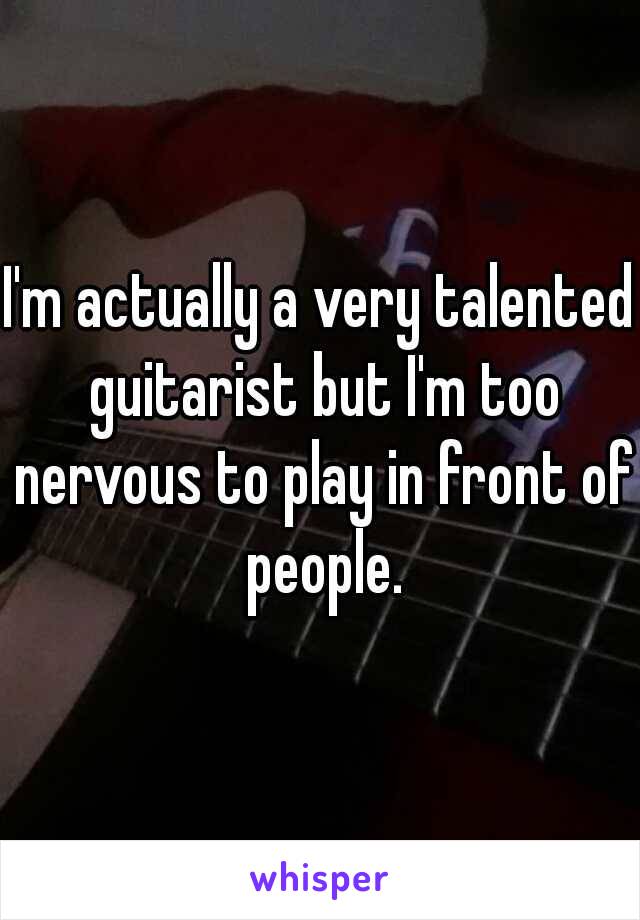 I'm actually a very talented guitarist but I'm too nervous to play in front of people.