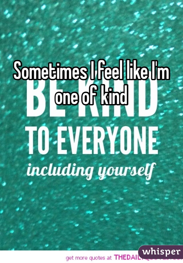 Sometimes I feel like I'm one of kind 