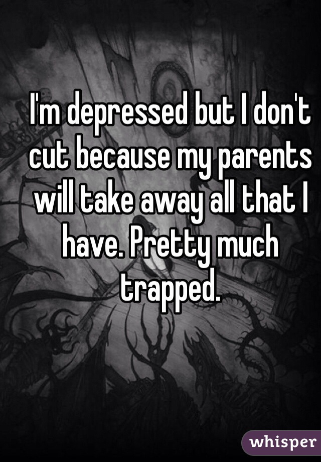 I'm depressed but I don't cut because my parents will take away all that I have. Pretty much trapped.