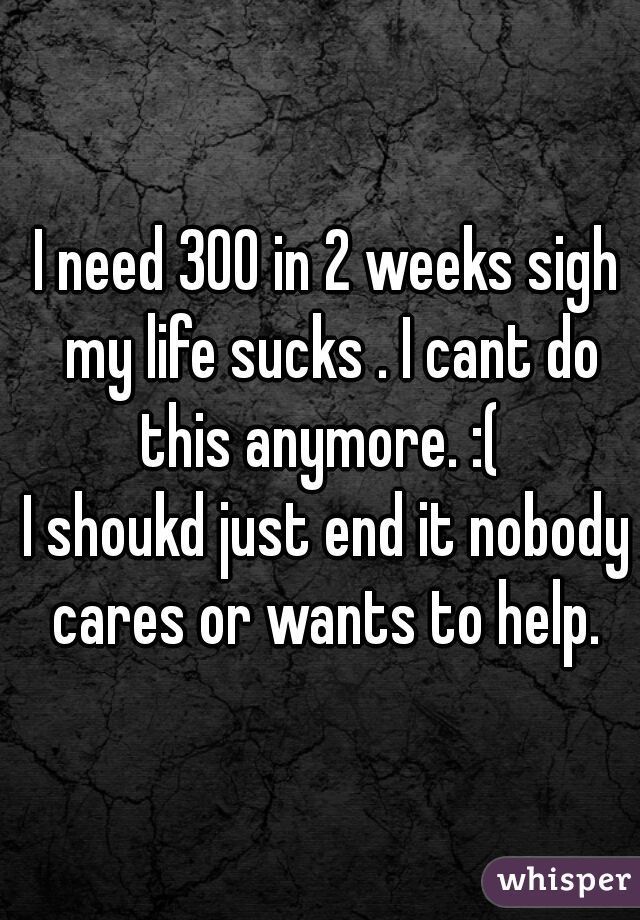 I need 300 in 2 weeks sigh my life sucks . I cant do this anymore. :(  
I shoukd just end it nobody cares or wants to help. 