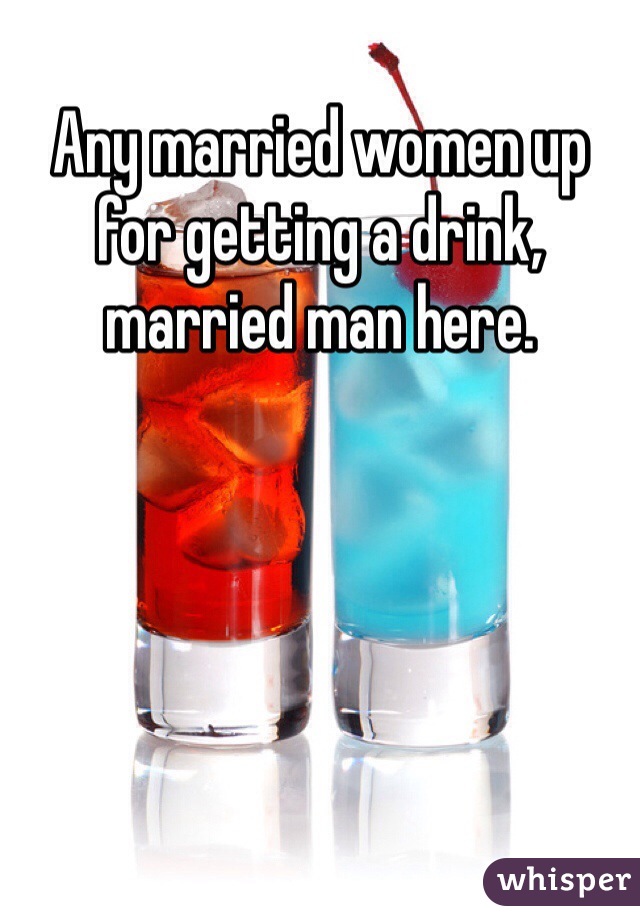 Any married women up for getting a drink, married man here.