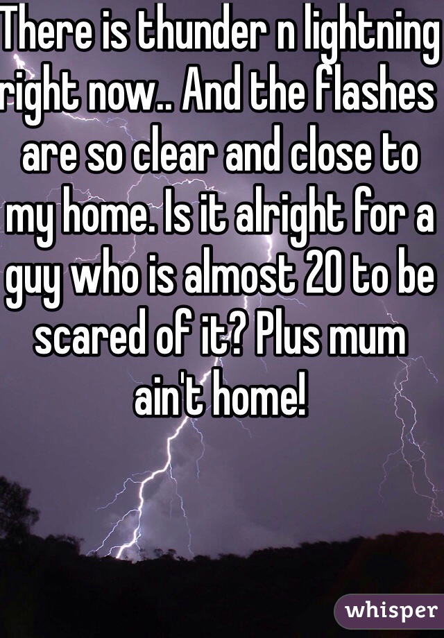 There is thunder n lightning right now.. And the flashes are so clear and close to my home. Is it alright for a guy who is almost 20 to be scared of it? Plus mum ain't home!