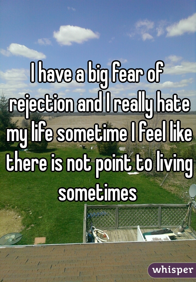 I have a big fear of rejection and I really hate my life sometime I feel like there is not point to living sometimes 