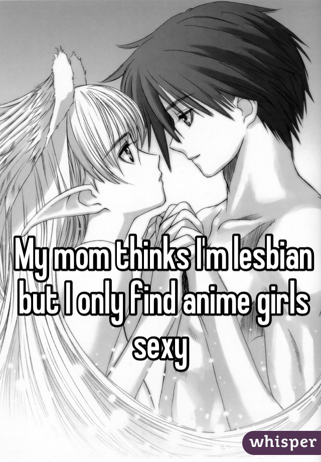 My mom thinks I'm lesbian but I only find anime girls sexy 
