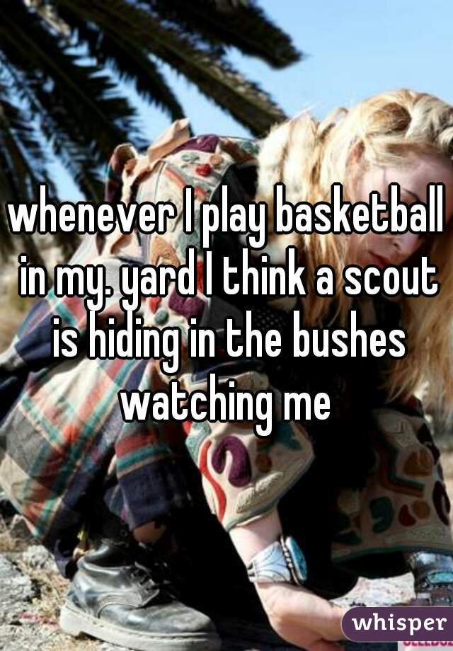 whenever I play basketball in my. yard I think a scout is hiding in the bushes watching me 