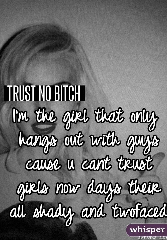 I'm the girl that only hangs out with guys cause u cant trust girls now days their all shady and twofaced 
