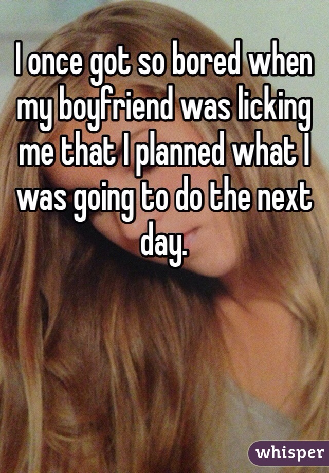 I once got so bored when my boyfriend was licking me that I planned what I was going to do the next day.