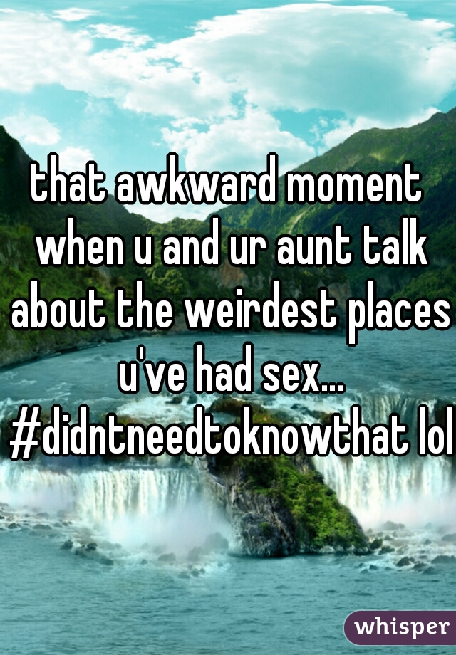 that awkward moment when u and ur aunt talk about the weirdest places u've had sex... #didntneedtoknowthat lol