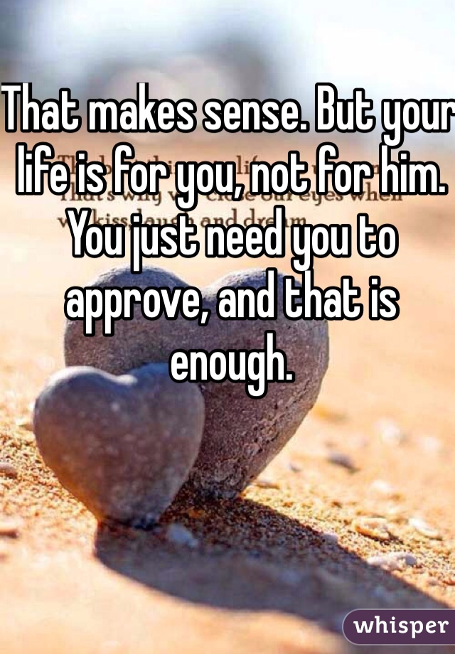 That makes sense. But your life is for you, not for him. You just need you to approve, and that is enough. 