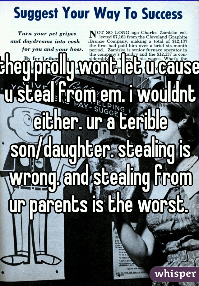 they prolly wont let u cause u steal from em. i wouldnt either. ur a terible son/daughter. stealing is wrong. and stealing from ur parents is the worst. 