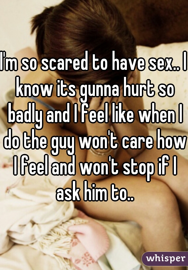 I'm so scared to have sex.. I know its gunna hurt so badly and I feel like when I do the guy won't care how I feel and won't stop if I ask him to..