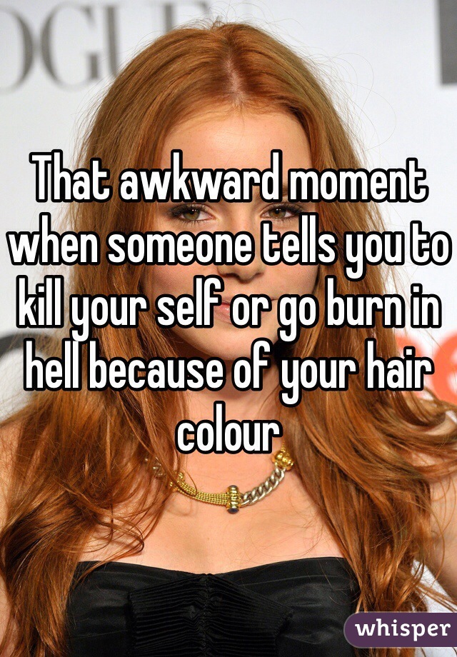 That awkward moment when someone tells you to kill your self or go burn in hell because of your hair colour 