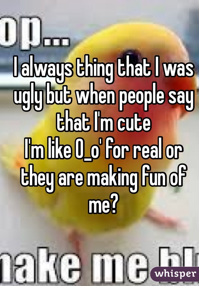 I always thing that I was ugly but when people say that I'm cute 
I'm like O_o' for real or they are making fun of me?