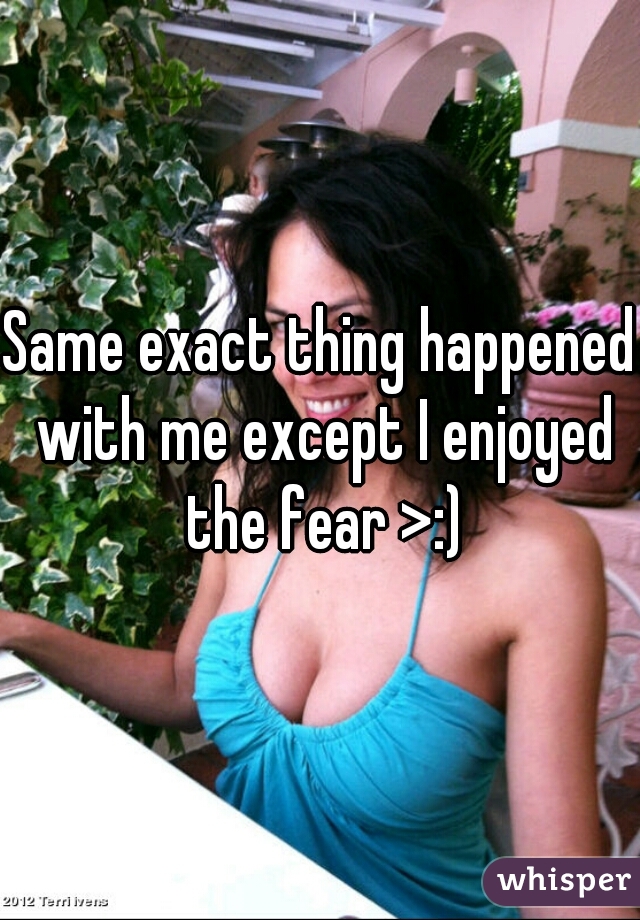 Same exact thing happened with me except I enjoyed the fear >:)