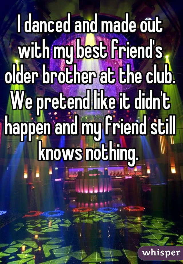 I danced and made out with my best friend's older brother at the club. We pretend like it didn't happen and my friend still knows nothing. 