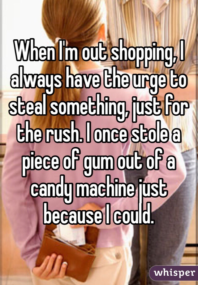 When I'm out shopping, I always have the urge to steal something, just for the rush. I once stole a piece of gum out of a candy machine just because I could. 