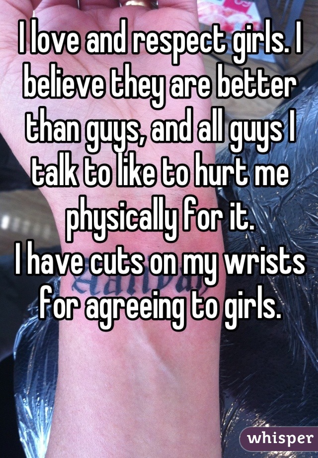I love and respect girls. I believe they are better than guys, and all guys I talk to like to hurt me physically for it.
I have cuts on my wrists for agreeing to girls.