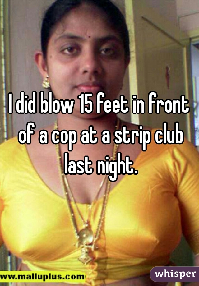 I did blow 15 feet in front of a cop at a strip club last night.