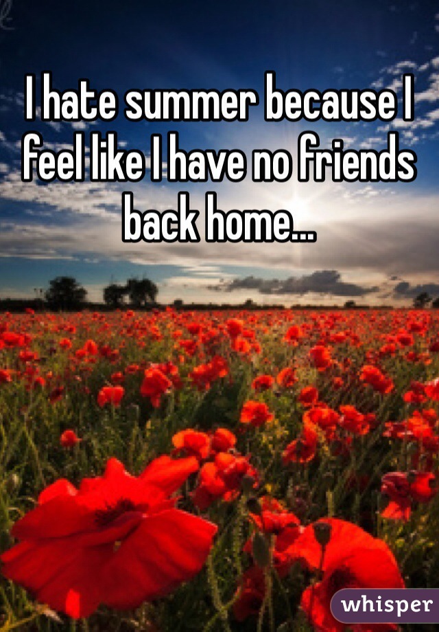 I hate summer because I feel like I have no friends back home...
