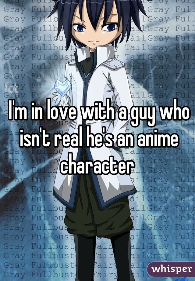 I'm in love with a guy who isn't real he's an anime character 