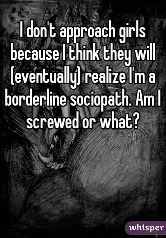 I don't approach girls because I think they will (eventually) realize I'm a borderline sociopath. Am I screwed or what? 