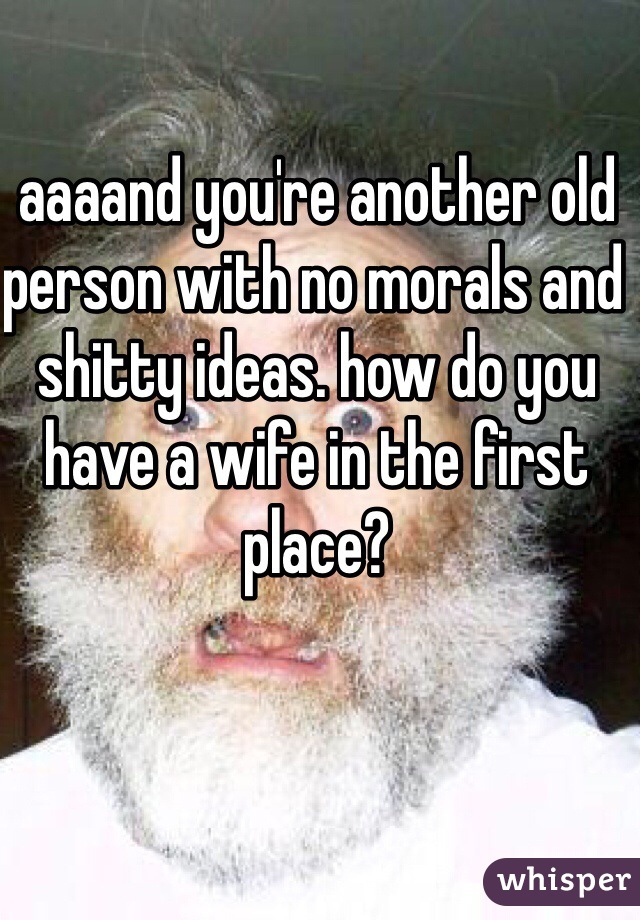aaaand you're another old person with no morals and shitty ideas. how do you have a wife in the first place?