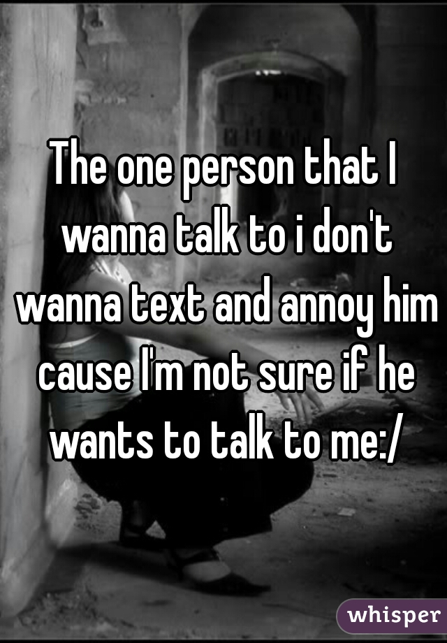 The one person that I wanna talk to i don't wanna text and annoy him cause I'm not sure if he wants to talk to me:/