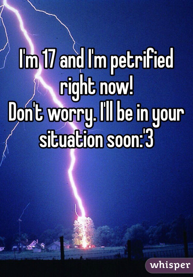 I'm 17 and I'm petrified right now!
Don't worry. I'll be in your situation soon:'3

