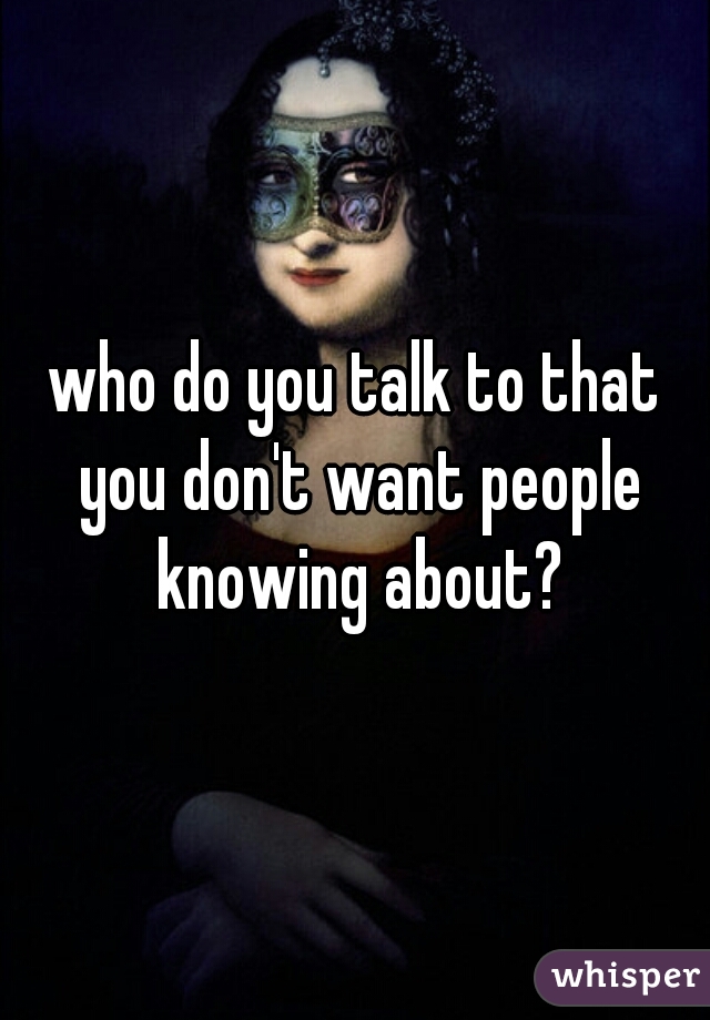 who do you talk to that you don't want people knowing about?