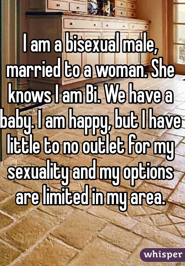I am a bisexual male, married to a woman. She knows I am Bi. We have a baby. I am happy, but I have little to no outlet for my sexuality and my options are limited in my area. 