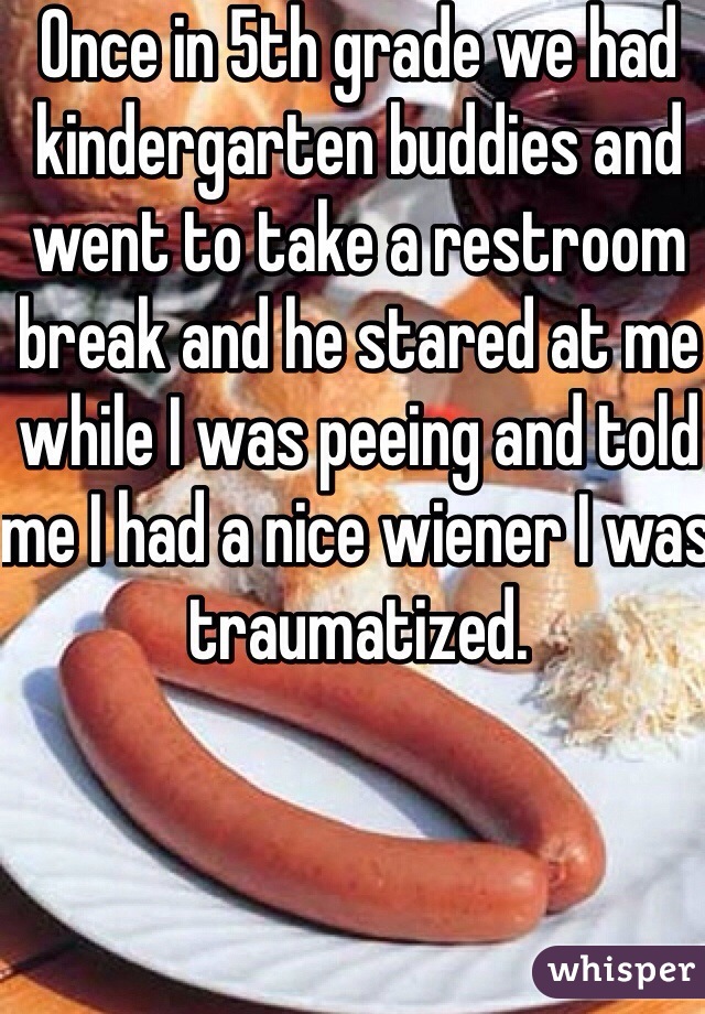 Once in 5th grade we had kindergarten buddies and went to take a restroom break and he stared at me while I was peeing and told me I had a nice wiener I was traumatized.
