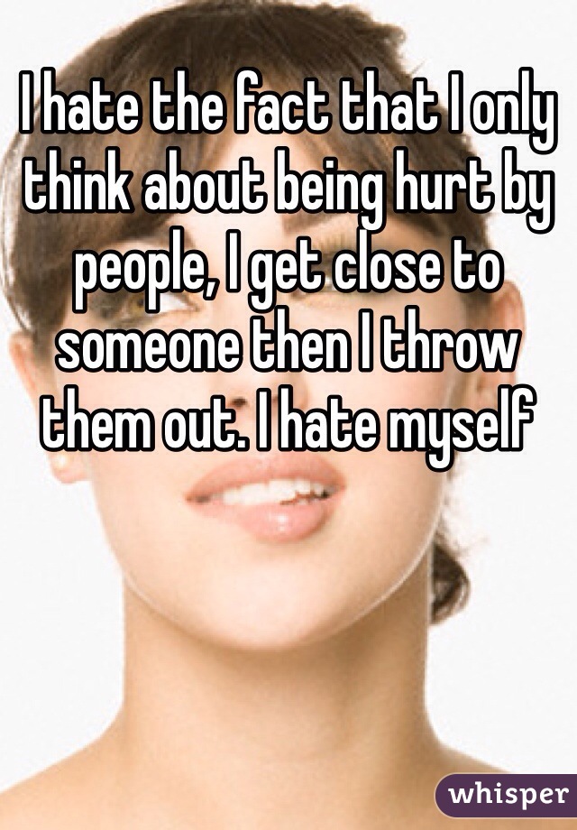 I hate the fact that I only think about being hurt by people, I get close to someone then I throw them out. I hate myself