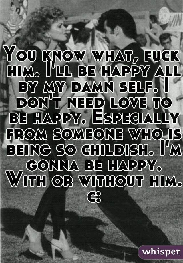 You know what, fuck him. I'll be happy all by my damn self. I don't need love to be happy. Especially from someone who is being so childish. I'm gonna be happy. With or without him. c: