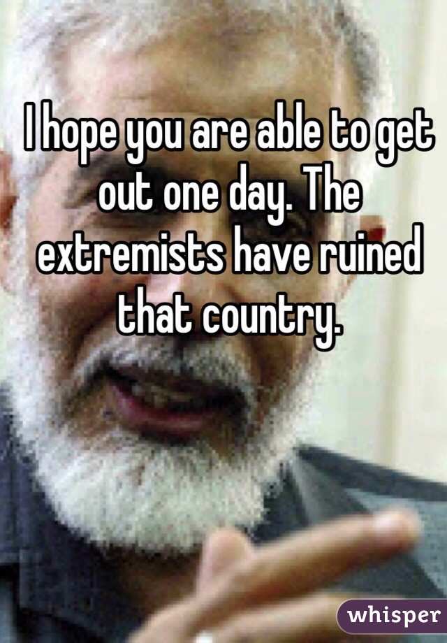 I hope you are able to get out one day. The extremists have ruined that country. 