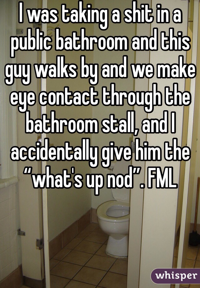 I was taking a shit in a public bathroom and this guy walks by and we make eye contact through the bathroom stall, and I accidentally give him the “what's up nod”. FML 