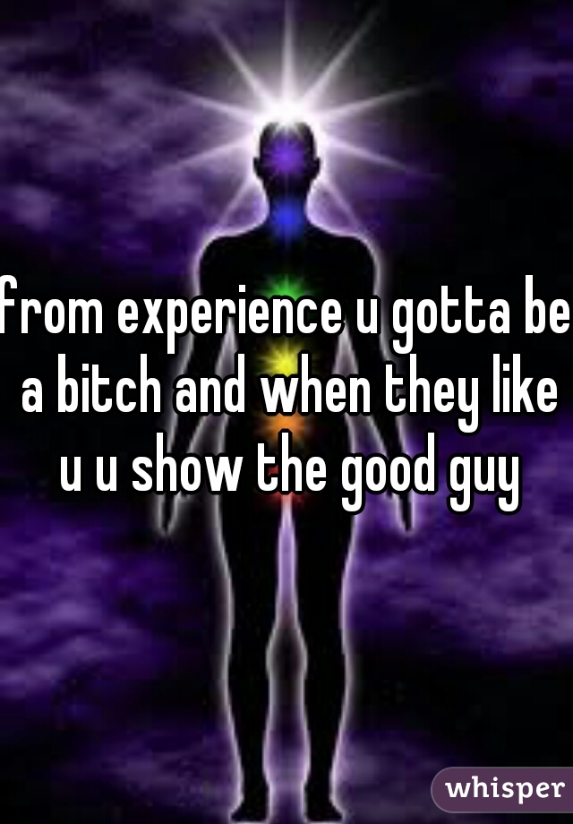 from experience u gotta be a bitch and when they like u u show the good guy