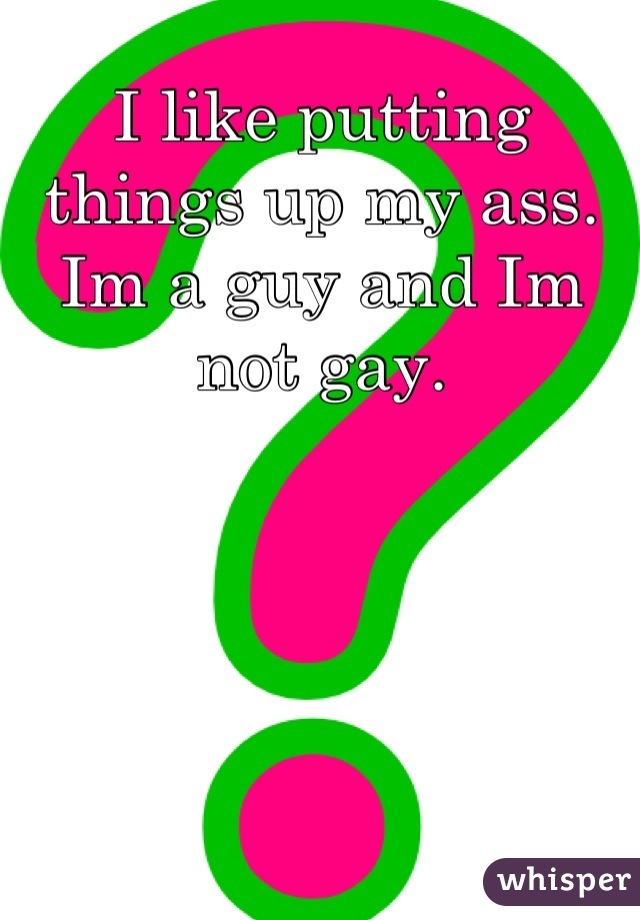 I like putting things up my ass. Im a guy and Im not gay.