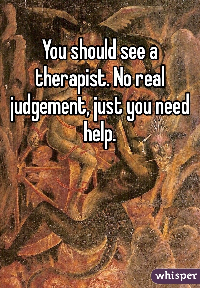 You should see a therapist. No real judgement, just you need help. 
