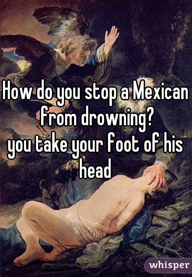 How do you stop a Mexican from drowning?
.
.
.
you take your foot of his head 
