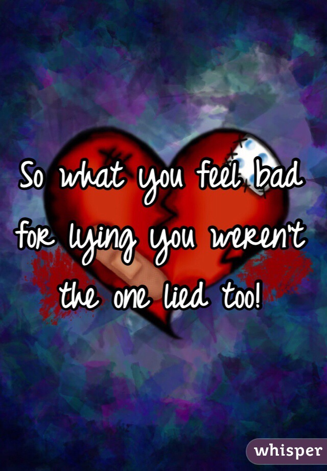 So what you feel bad for lying you weren't the one lied too!