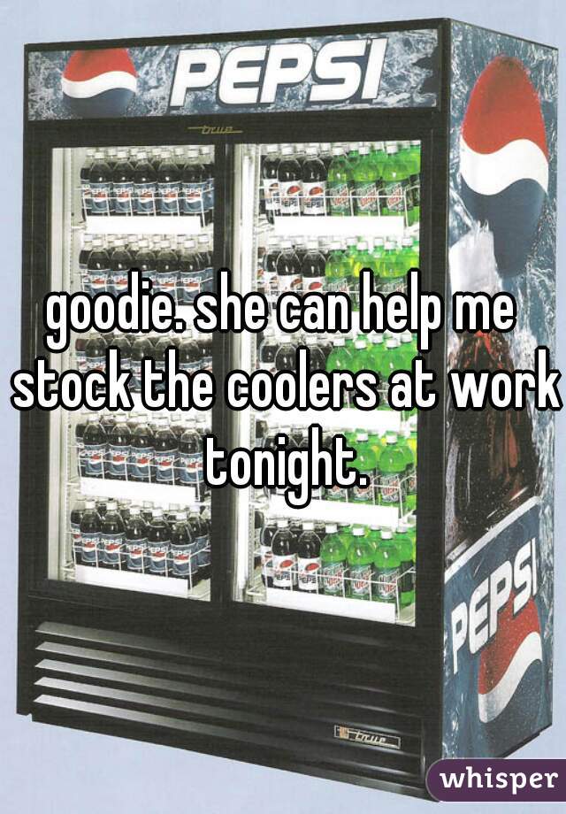 goodie. she can help me stock the coolers at work tonight.