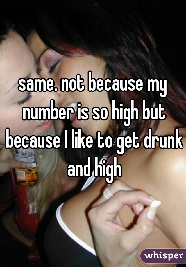 same. not because my number is so high but because I like to get drunk and high