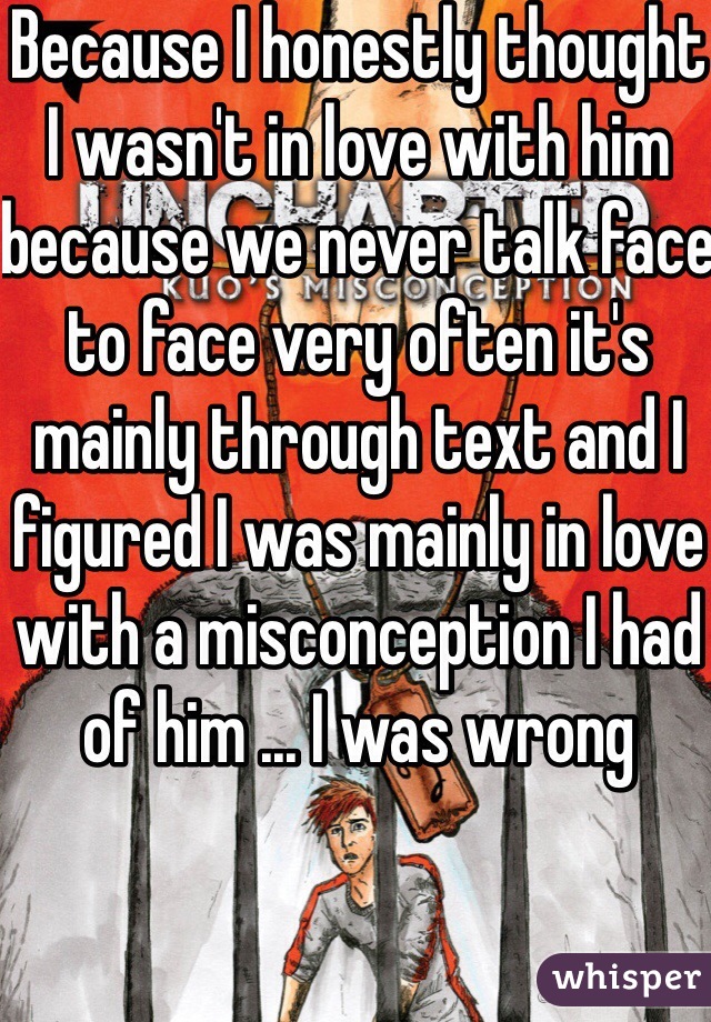Because I honestly thought I wasn't in love with him because we never talk face to face very often it's mainly through text and I figured I was mainly in love with a misconception I had of him ... I was wrong